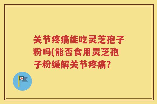 关节疼痛能吃灵芝孢子粉吗(能否食用灵芝孢子粉缓解关节疼痛？