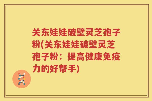 关东娃娃破壁灵芝孢子粉(关东娃娃破壁灵芝孢子粉：提高健康免疫力的好帮手)
