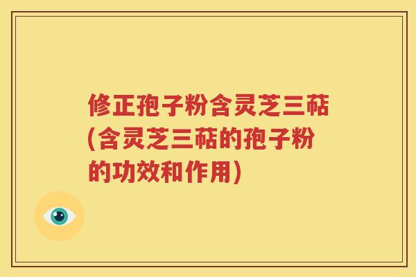 修正孢子粉含灵芝三萜(含灵芝三萜的孢子粉的功效和作用)