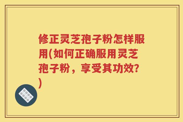 修正灵芝孢子粉怎样服用(如何正确服用灵芝孢子粉，享受其功效？)