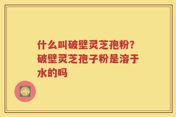 什么叫破壁灵芝孢粉？破壁灵芝孢子粉是溶于水的吗