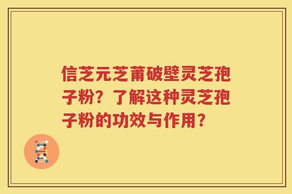 信芝元芝莆破壁灵芝孢子粉？了解这种灵芝孢子粉的功效与作用？