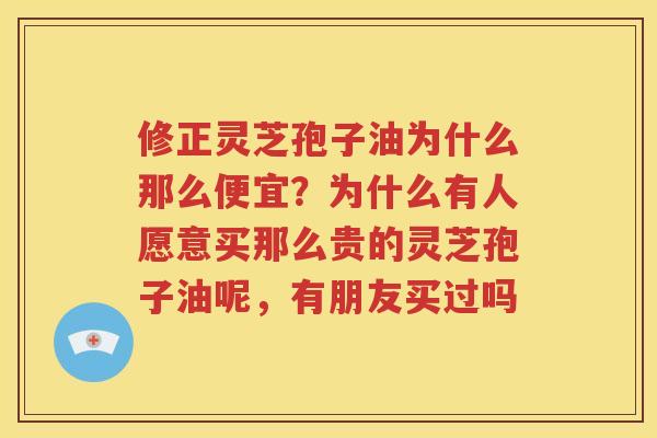 修正灵芝孢子油为什么那么便宜？为什么有人愿意买那么贵的灵芝孢子油呢，有朋友买过吗