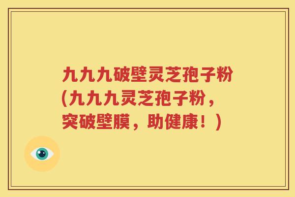 九九九破壁灵芝孢子粉(九九九灵芝孢子粉，突破壁膜，助健康！)