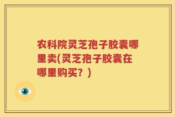 农科院灵芝孢子胶囊哪里卖(灵芝孢子胶囊在哪里购买？)