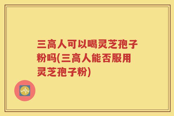 三高人可以喝灵芝孢子粉吗(三高人能否服用灵芝孢子粉)
