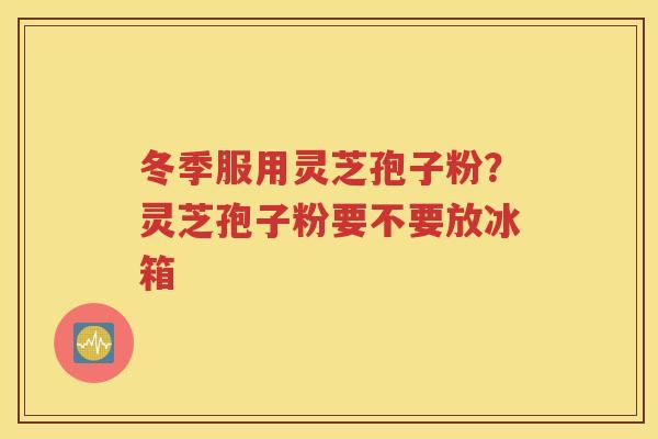 冬季服用灵芝孢子粉？灵芝孢子粉要不要放冰箱