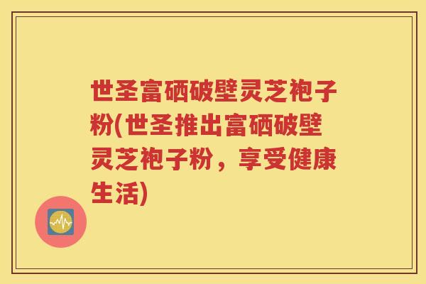 世圣富硒破壁灵芝袍子粉(世圣推出富硒破壁灵芝袍子粉，享受健康生活)