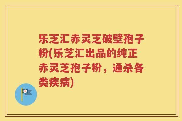 乐芝汇赤灵芝破壁孢子粉(乐芝汇出品的纯正赤灵芝孢子粉，通杀各类疾病)