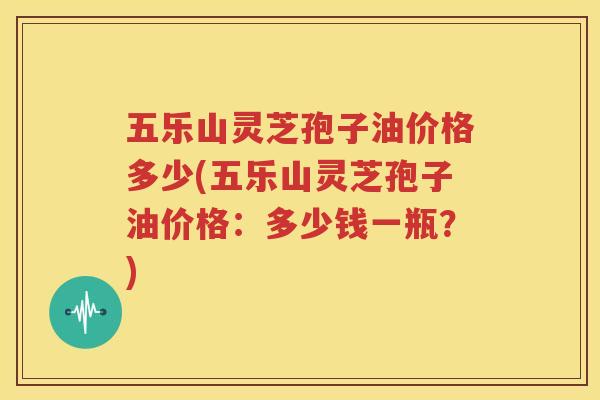 五乐山灵芝孢子油价格多少(五乐山灵芝孢子油价格：多少钱一瓶？)