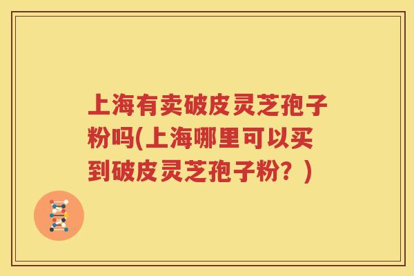 上海有卖破皮灵芝孢子粉吗(上海哪里可以买到破皮灵芝孢子粉？)