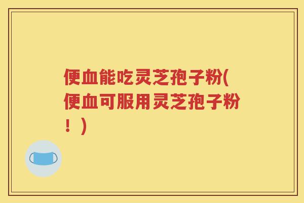 便血能吃灵芝孢子粉(便血可服用灵芝孢子粉！)