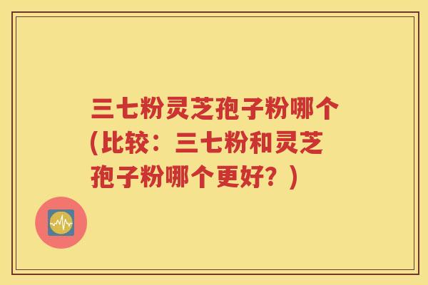 三七粉灵芝孢子粉哪个(比较：三七粉和灵芝孢子粉哪个更好？)