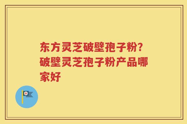东方灵芝破壁孢子粉？破壁灵芝孢子粉产品哪家好