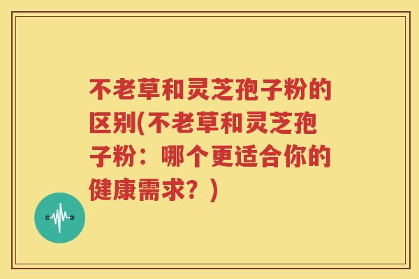 不老草和灵芝孢子粉的区别(不老草和灵芝孢子粉：哪个更适合你的健康需求？)