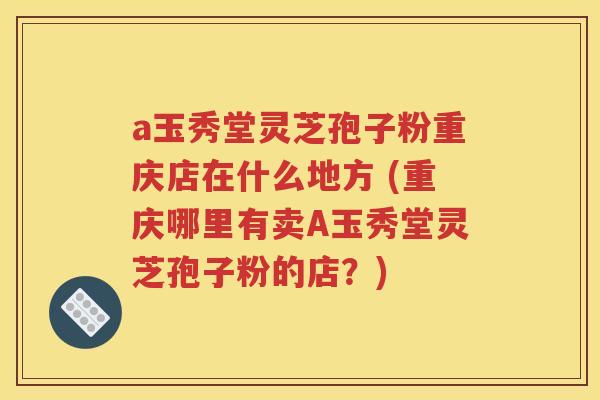 a玉秀堂灵芝孢子粉重庆店在什么地方 (重庆哪里有卖A玉秀堂灵芝孢子粉的店？)