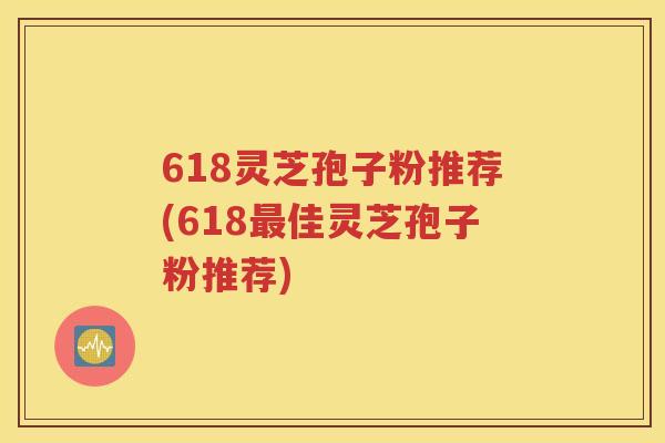618灵芝孢子粉推荐(618最佳灵芝孢子粉推荐)