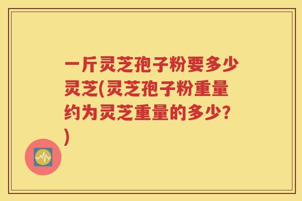 一斤灵芝孢子粉要多少灵芝(灵芝孢子粉重量约为灵芝重量的多少？)