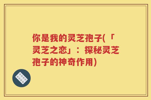 你是我的灵芝孢子(「灵芝之恋」：探秘灵芝孢子的神奇作用)