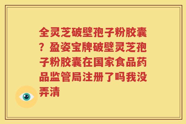 全灵芝破壁孢子粉胶囊？盈姿宝牌破壁灵芝孢子粉胶囊在国家食品药品监管局注册了吗我没弄清