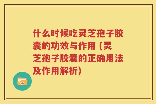 什么时候吃灵芝孢子胶囊的功效与作用 (灵芝孢子胶囊的正确用法及作用解析)