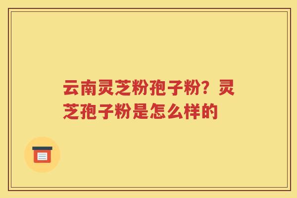 云南灵芝粉孢子粉？灵芝孢子粉是怎么样的