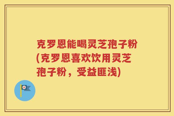 克罗恩能喝灵芝孢子粉(克罗恩喜欢饮用灵芝孢子粉，受益匪浅)