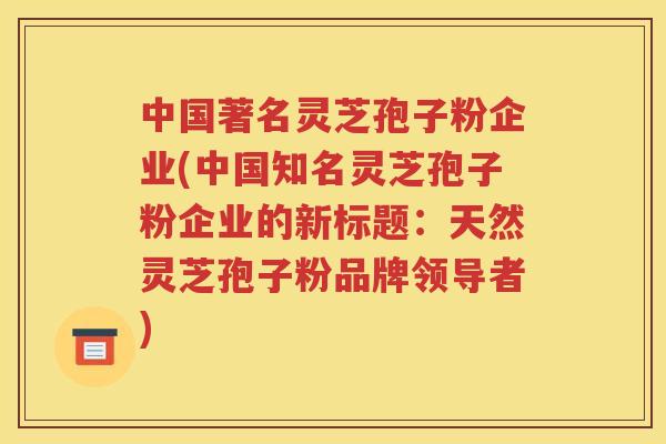 中国著名灵芝孢子粉企业(中国知名灵芝孢子粉企业的新标题：天然灵芝孢子粉品牌领导者)