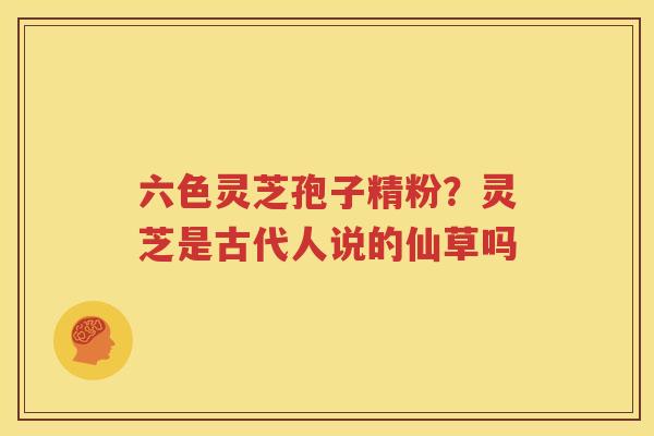 六色灵芝孢子精粉？灵芝是古代人说的仙草吗