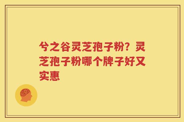 兮之谷灵芝孢子粉？灵芝孢子粉哪个牌子好又实惠