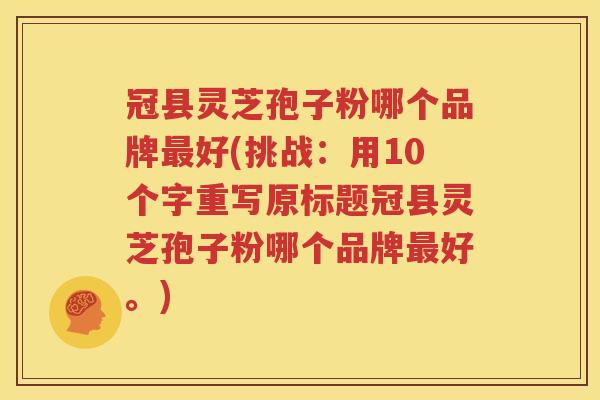 冠县灵芝孢子粉哪个品牌最好(挑战：用10个字重写原标题冠县灵芝孢子粉哪个品牌最好。)