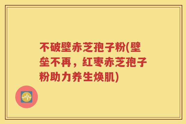 不破壁赤芝孢子粉(壁垒不再，红枣赤芝孢子粉助力养生焕肌)