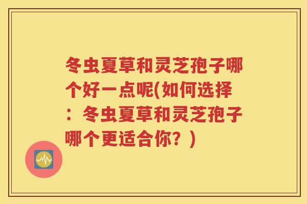 冬虫夏草和灵芝孢子哪个好一点呢(如何选择：冬虫夏草和灵芝孢子哪个更适合你？)