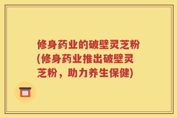 修身药业的破壁灵芝粉(修身药业推出破壁灵芝粉，助力养生保健)