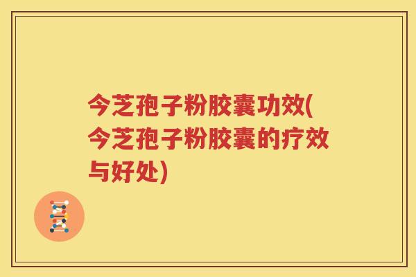 今芝孢子粉胶囊功效(今芝孢子粉胶囊的疗效与好处)