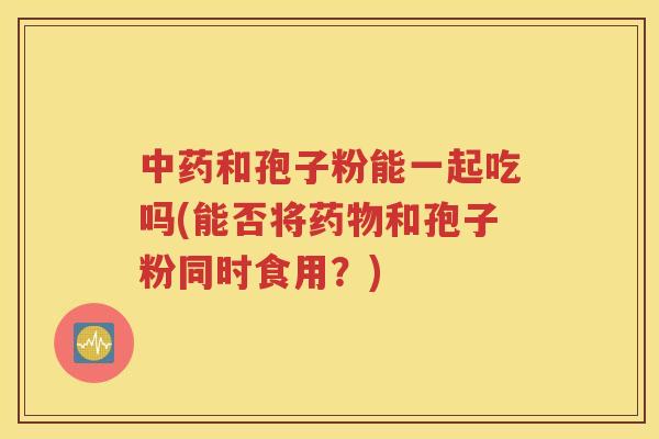 中药和孢子粉能一起吃吗(能否将药物和孢子粉同时食用？)