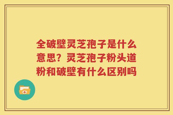 全破壁灵芝孢子是什么意思？灵芝孢子粉头道粉和破壁有什么区别吗