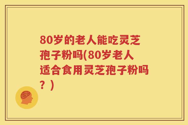 80岁的老人能吃灵芝孢子粉吗(80岁老人适合食用灵芝孢子粉吗？)