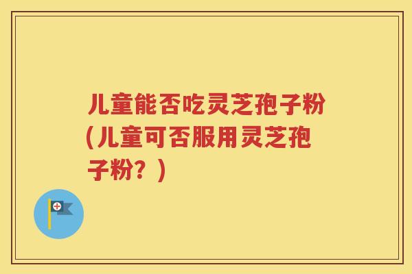 儿童能否吃灵芝孢子粉(儿童可否服用灵芝孢子粉？)