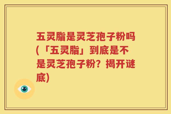 五灵脂是灵芝孢子粉吗(「五灵脂」到底是不是灵芝孢子粉？揭开谜底)