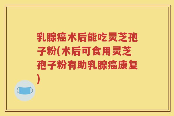 乳腺癌术后能吃灵芝孢子粉(术后可食用灵芝孢子粉有助乳腺癌康复)