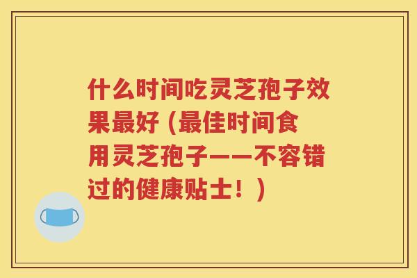 什么时间吃灵芝孢子效果最好 (最佳时间食用灵芝孢子——不容错过的健康贴士！)
