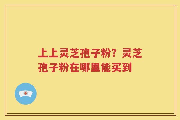 上上灵芝孢子粉？灵芝孢子粉在哪里能买到