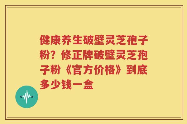 健康养生破壁灵芝孢子粉？修正牌破壁灵芝孢子粉《官方价格》到底多少钱一盒