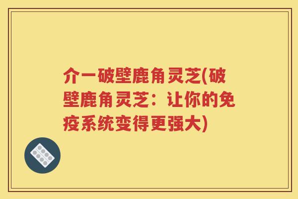 介一破壁鹿角灵芝(破壁鹿角灵芝：让你的免疫系统变得更强大)