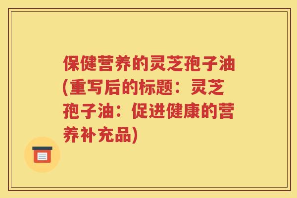保健营养的灵芝孢子油(重写后的标题：灵芝孢子油：促进健康的营养补充品)