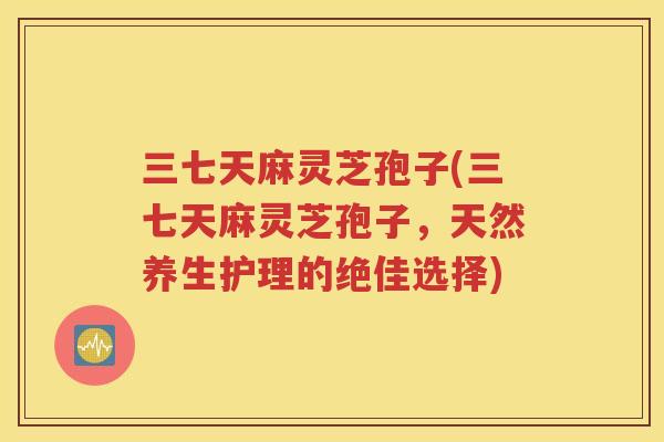 三七天麻灵芝孢子(三七天麻灵芝孢子，天然养生护理的绝佳选择)