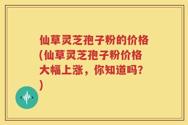 仙草灵芝孢子粉的价格(仙草灵芝孢子粉价格大幅上涨，你知道吗？)