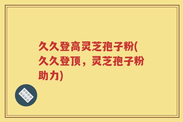 久久登高灵芝孢子粉(久久登顶，灵芝孢子粉助力)