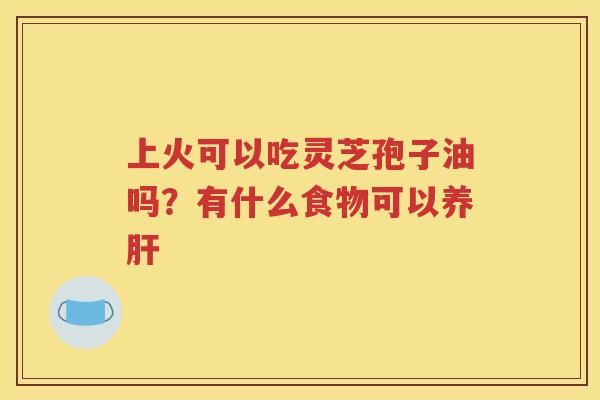 上火可以吃灵芝孢子油吗？有什么食物可以养肝